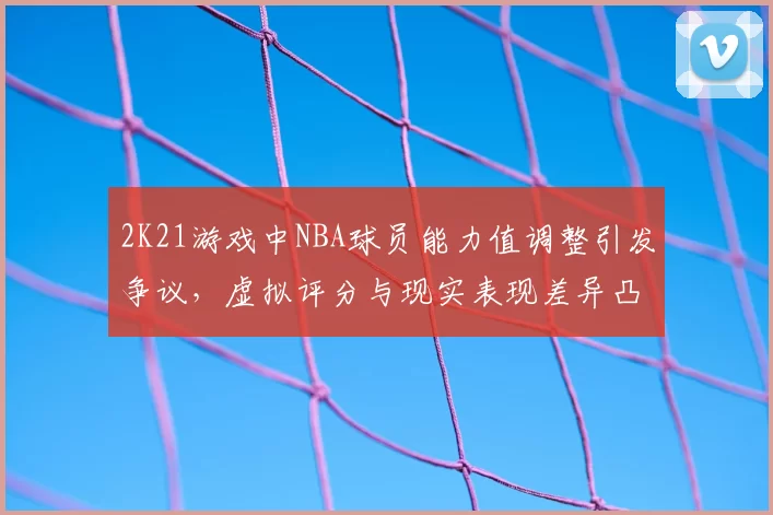2K21游戏中NBA球员能力值调整引发争议，虚拟评分与现实表现差异凸显