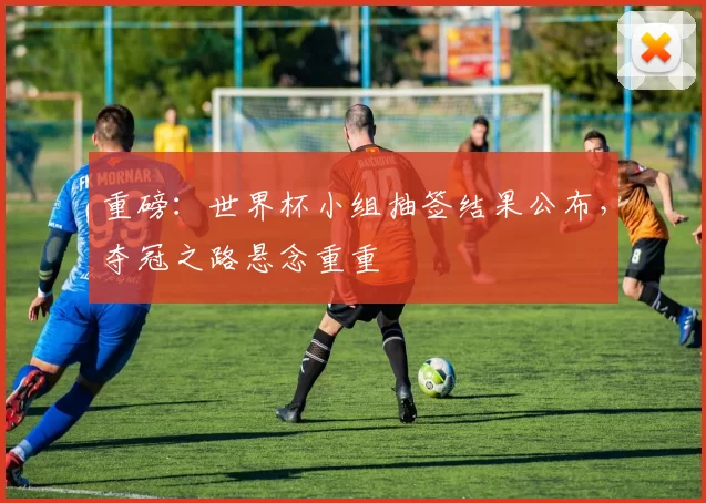 重磅:世界杯小组抽签结果公布,夺冠之路悬念重重