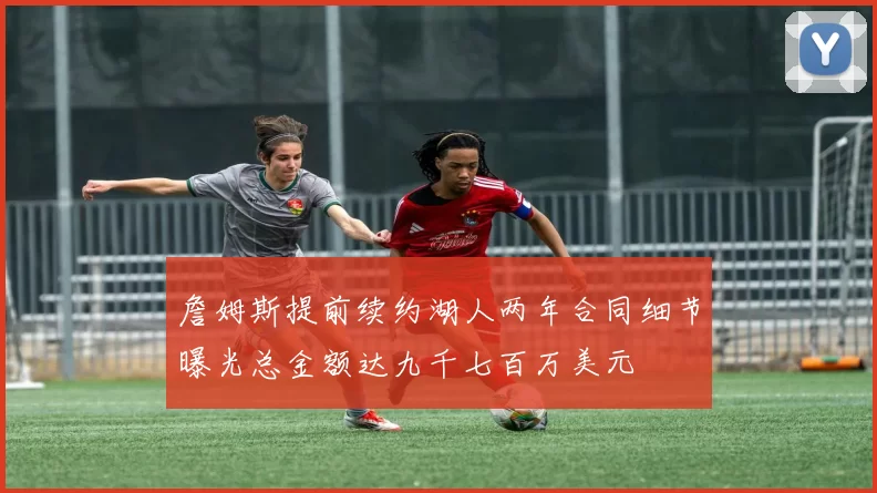 詹姆斯提前续约湖人两年合同细节曝光总金额达九千七百万美元
