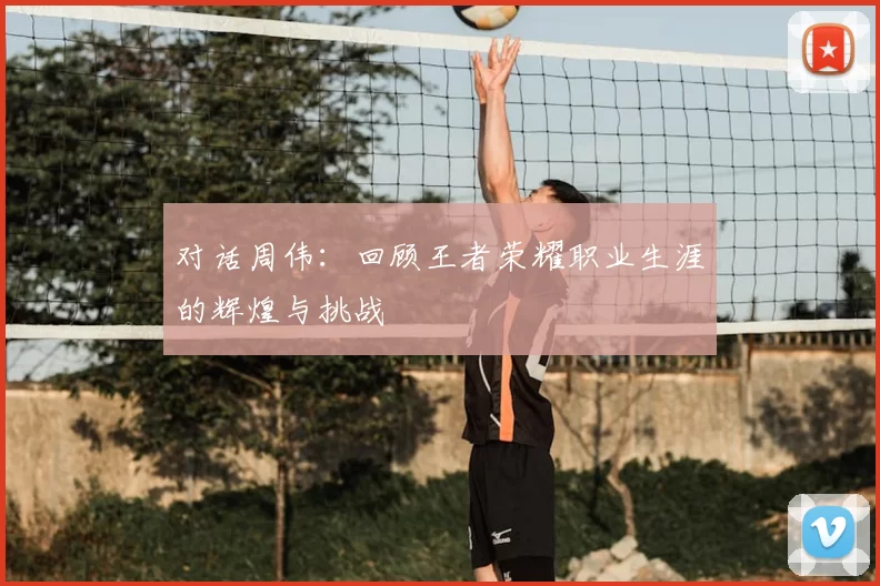 对话周伟：回顾王者荣耀职业生涯的辉煌与挑战