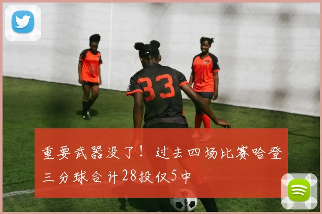 重要武器没了！过去四场比赛哈登三分球合计28投仅5中