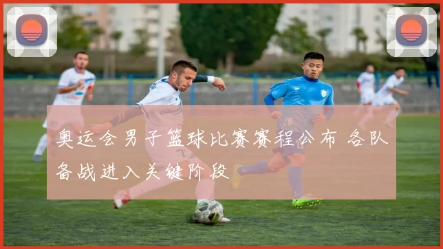 奥运会男子篮球比赛赛程公布 各队备战进入关键阶段