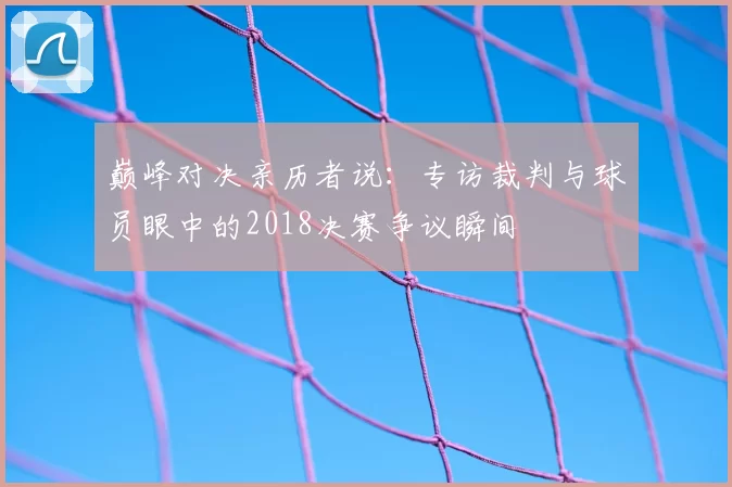 巅峰对决亲历者说：专访裁判与球员眼中的2018决赛争议瞬间