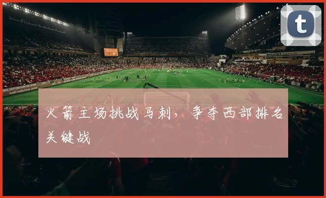 火箭主场挑战马刺，争夺西部排名关键战