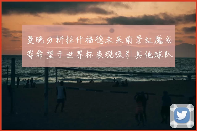 曼晚分析拉什福德未来前景红魔或寄希望于世界杯表现吸引其他球队