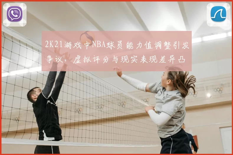 2K21游戏中NBA球员能力值调整引发争议，虚拟评分与现实表现差异凸显