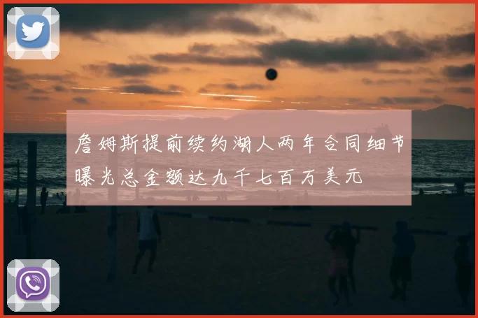 詹姆斯提前续约湖人两年合同细节曝光总金额达九千七百万美元