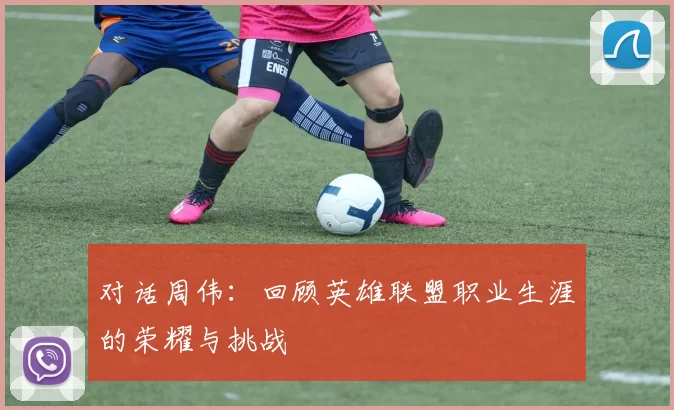对话周伟：回顾英雄联盟职业生涯的荣耀与挑战